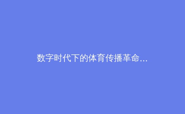 数字时代下的体育传播革命：从转播权竞争到沉浸式体验的深度解析 - 3