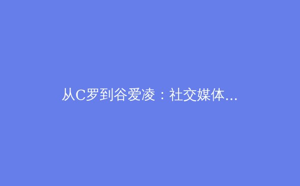 从C罗到谷爱凌：社交媒体时代，体育明星个人品牌如何重塑商业与竞技格局？ - 2