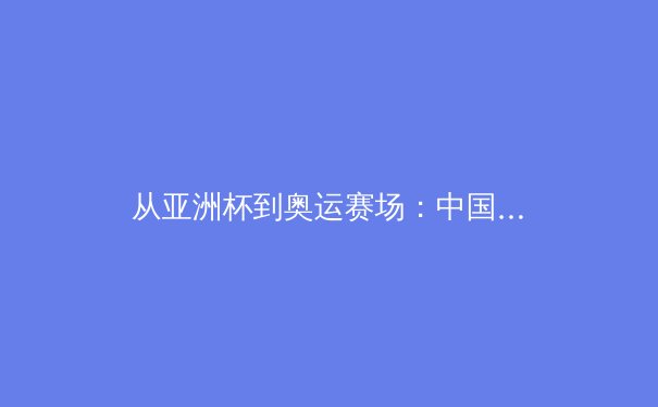 从亚洲杯到奥运赛场：中国女篮战术体系演进与未来挑战