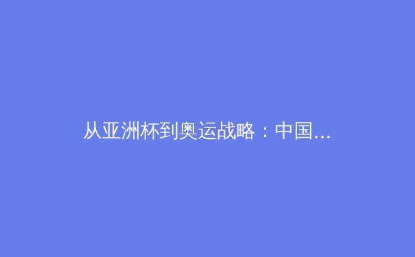 从亚洲杯到奥运战略：中国女篮崛起的战术革命与人才体系建设
